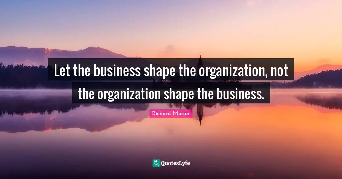 Let the business shape the organization, not the organization shape the business.