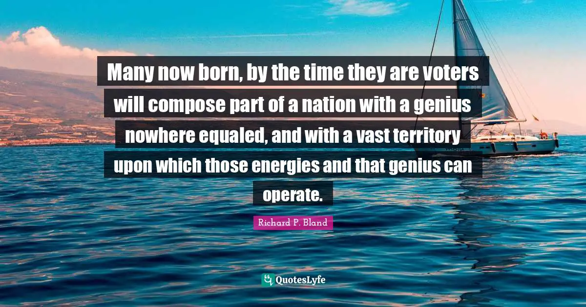 Many now born, by the time they are voters will compose part of a nation with a genius nowhere equaled, and with a vast territory upon which those energies and that genius can operate.