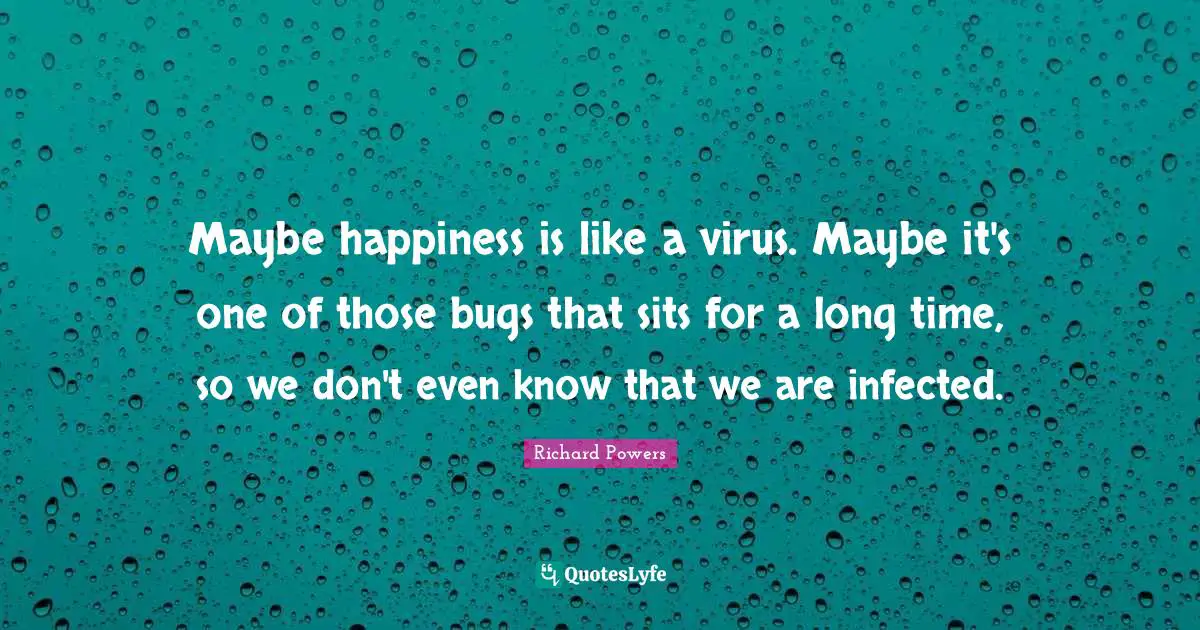 Maybe happiness is like a virus. Maybe it's one of those bugs that sits for a long time, so we don't even know that we are infected.