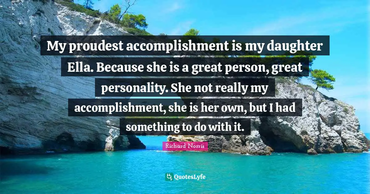 My proudest accomplishment is my daughter Ella. Because she is a great person, great personality. She not really my accomplishment, she is her own, but I had something to do with it.