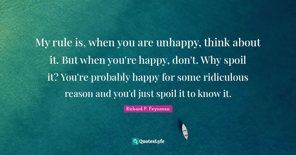 Richard P. Feynman Quotes: "My rule is, when you are unhappy, think about it. But when you're happy, don't. Why spoil it? You're probably happy for some ridiculous reason and you'd just spoil it to know it."
