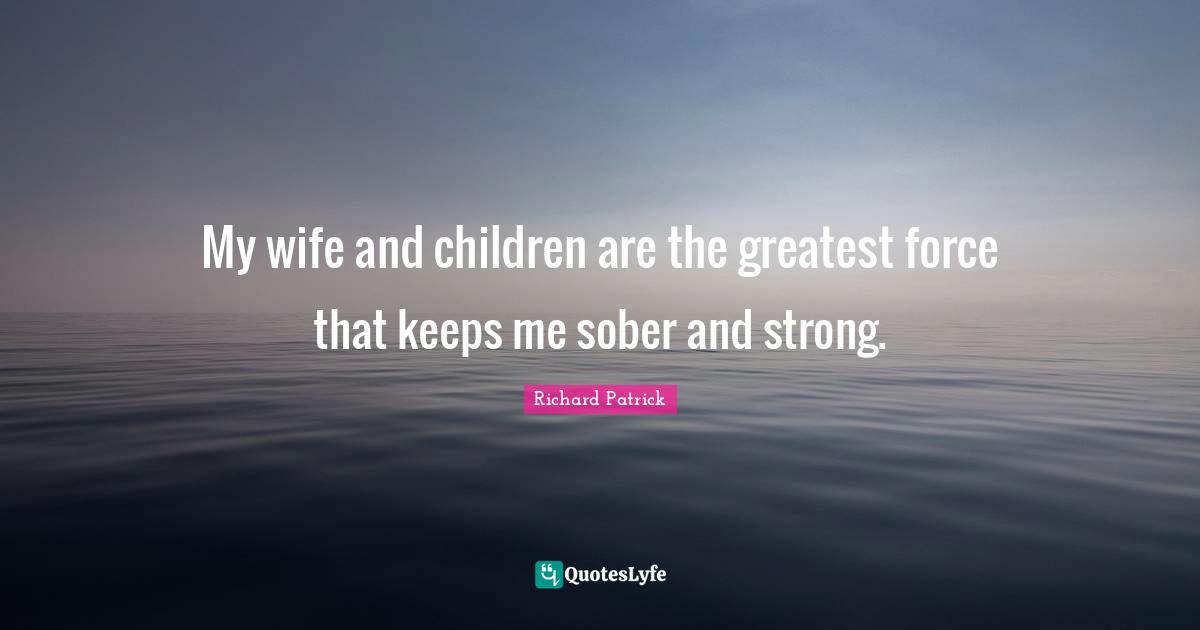 My wife and children are the greatest force that keeps me sober and strong.