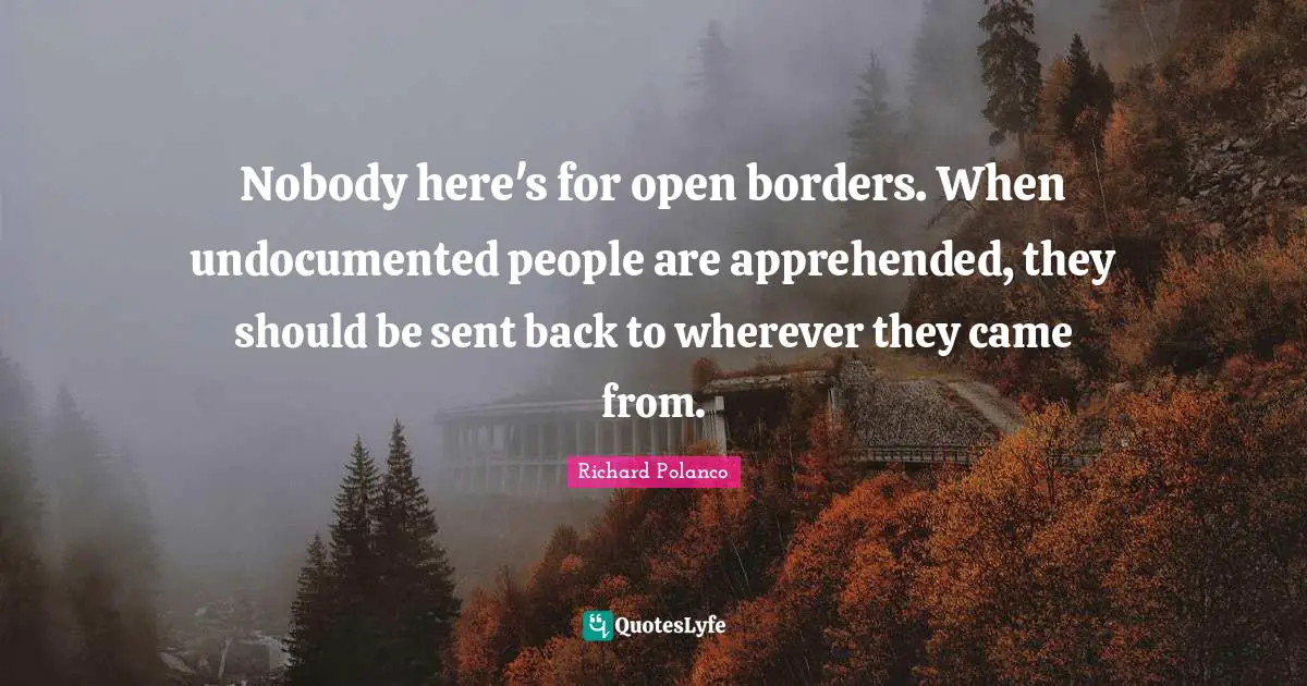 Nobody here's for open borders. When undocumented people are apprehended, they should be sent back to wherever they came from.