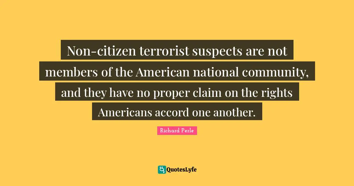 Richard Perle Quotes: "Non-citizen terrorist suspects are not members of the American national community, and they have no proper claim on the rights Americans accord one another."