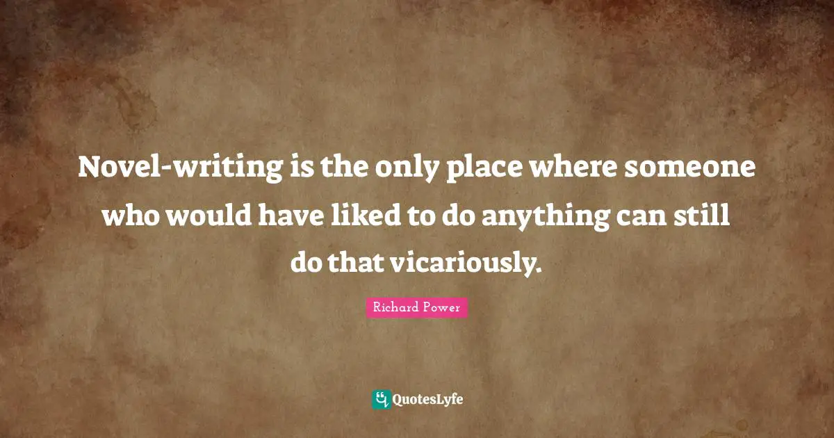 Novel-writing is the only place where someone who would have liked to do anything can still do that vicariously.
