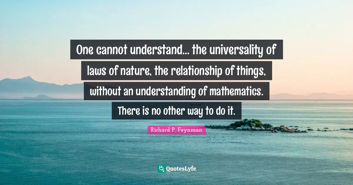 One cannot understand... the universality of laws of nature, the relationship of things, without an understanding of mathematics. There is no other way to do it.