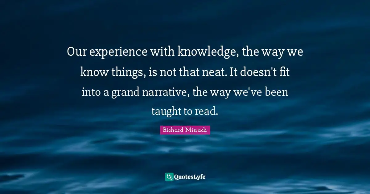 Our experience with knowledge, the way we know things, is not that neat. It doesn't fit into a grand narrative, the way we've been taught to read.