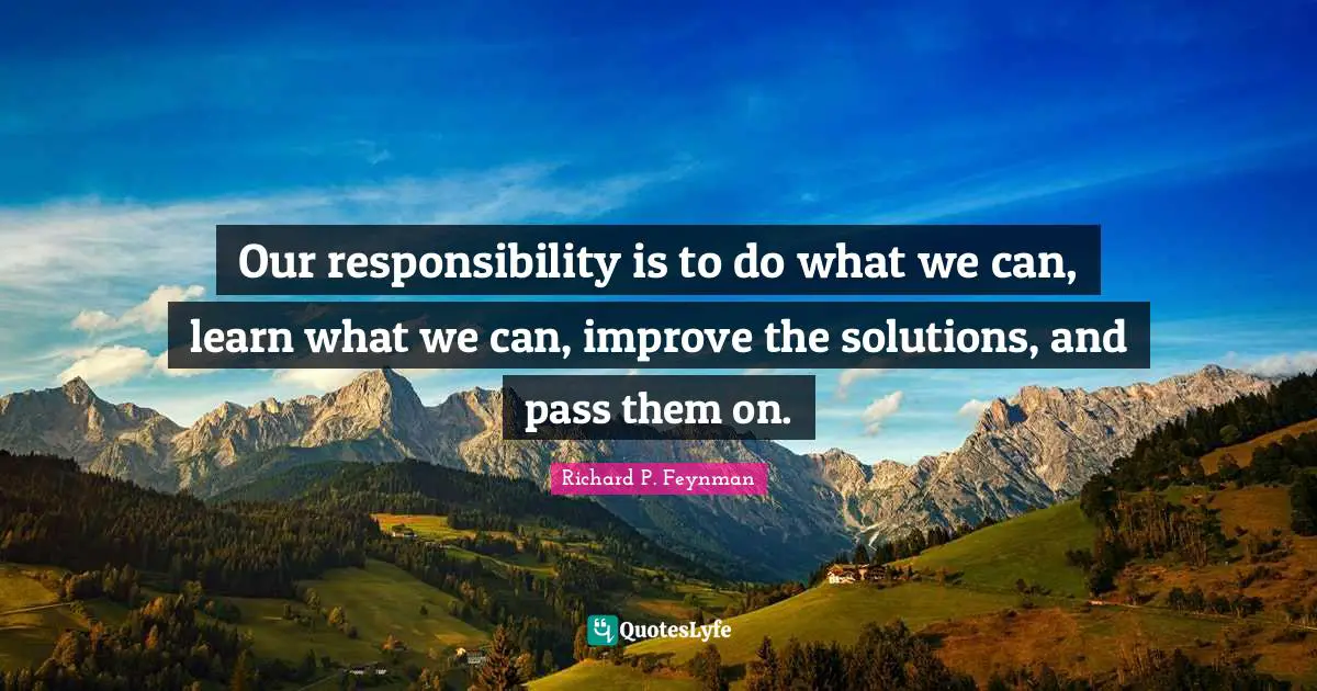 Richard P. Feynman Quotes: Our responsibility is to do what we can, learn what we can, improve the solutions, and pass them on.