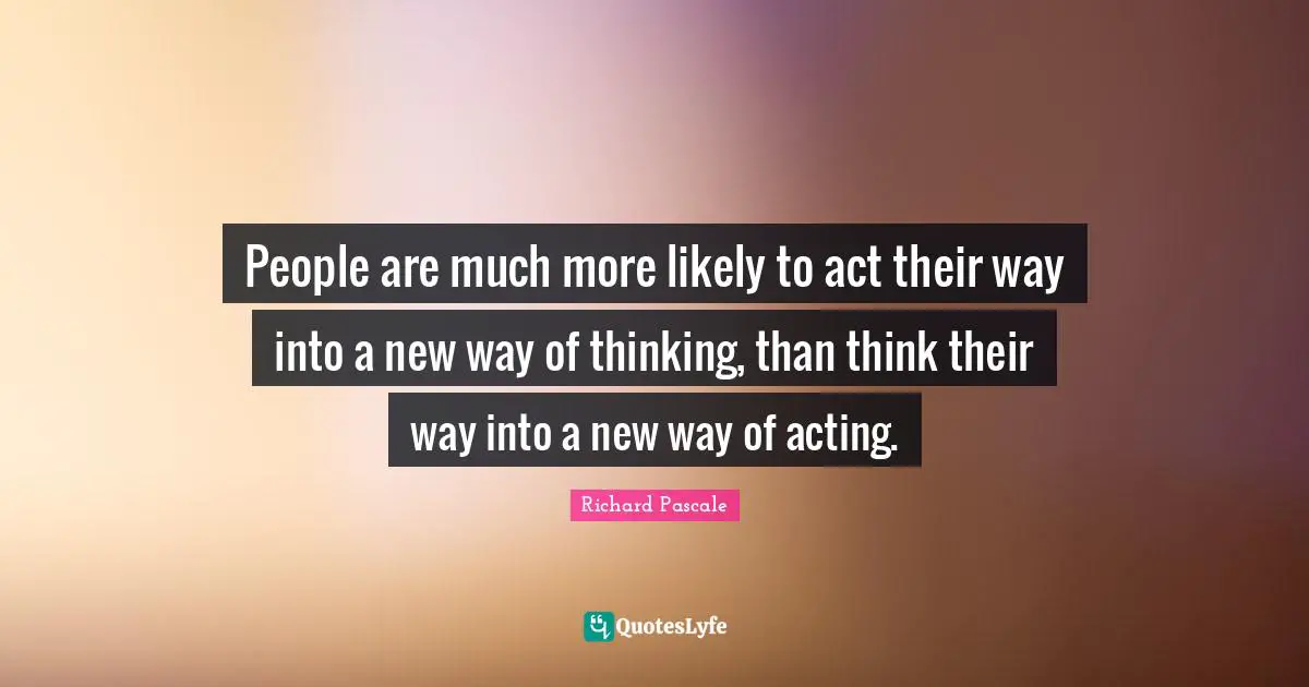 People are much more likely to act their way into a new way of thinking, than think their way into a new way of acting.