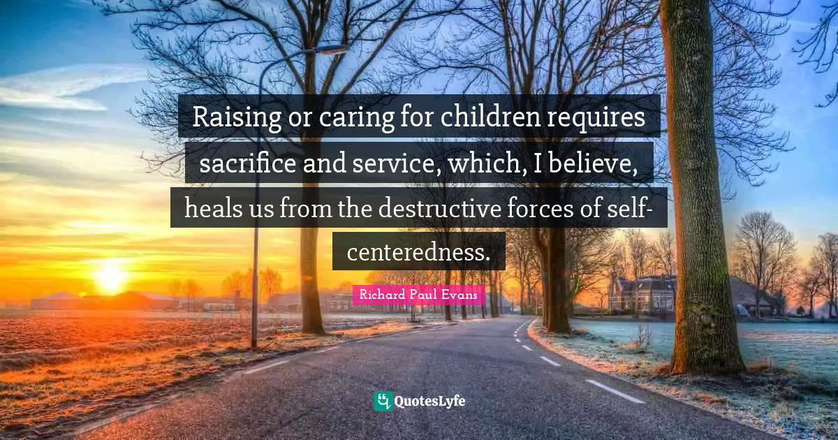 Raising or caring for children requires sacrifice and service, which, I believe, heals us from the destructive forces of self-centeredness.
