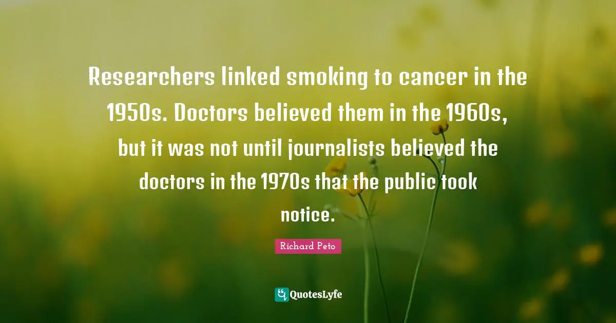 Researchers linked smoking to cancer in the 1950s. Doctors believed them in the 1960s, but it was not until journalists believed the doctors in the 1970s that the public took notice.