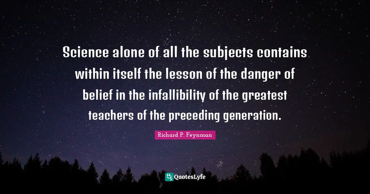 Science alone of all the subjects contains within itself the lesson of the danger of belief in the infallibility of the greatest teachers of the preceding generation.