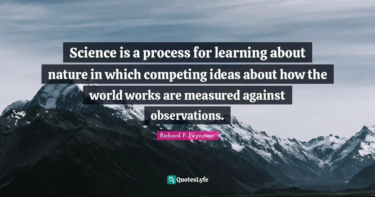 Science is a process for learning about nature in which competing ideas about how the world works are measured against observations.