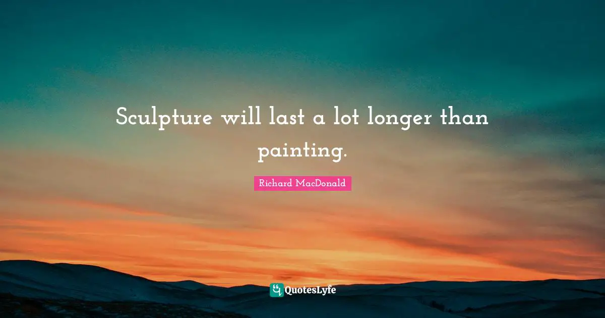 Sculpture will last a lot longer than painting.