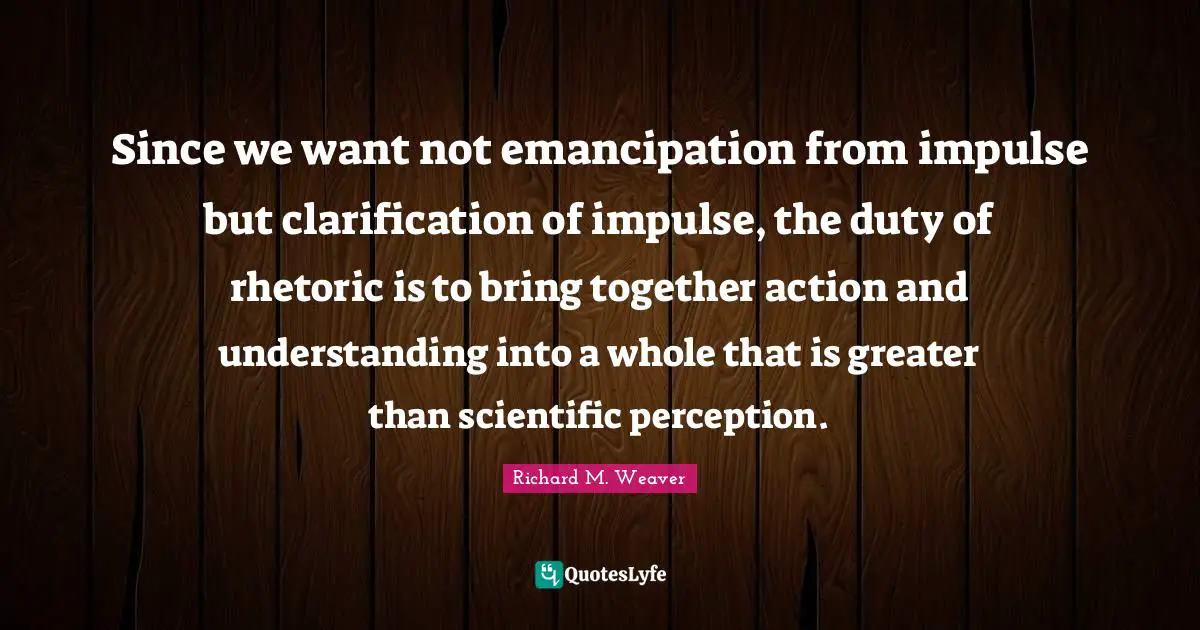 Since we want not emancipation from impulse but clarification of impulse, the duty of rhetoric is to bring together action and understanding into a whole that is greater than scientific perception.