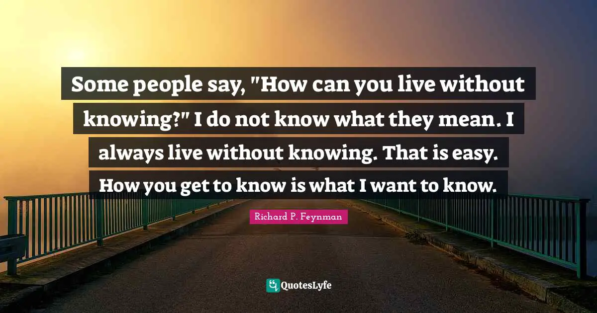 Some people say, "How can you live without knowing?" I do not know what they mean. I always live without knowing. That is easy. How you get to know is what I want to know.