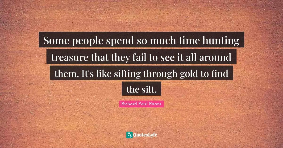 Some people spend so much time hunting treasure that they fail to see it all around them. It's like sifting through gold to find the silt.