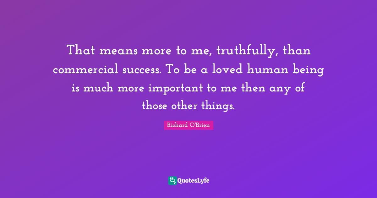 That means more to me, truthfully, than commercial success. To be a loved human being is much more important to me then any of those other things.