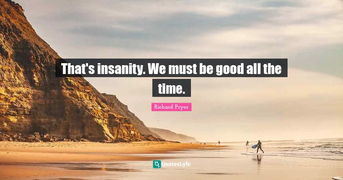 That's insanity. We must be good all the time.