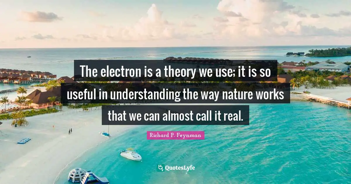 The electron is a theory we use; it is so useful in understanding the way nature works that we can almost call it real.