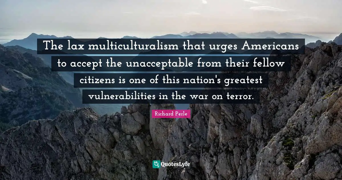 Richard Perle Quotes: "The lax multiculturalism that urges Americans to accept the unacceptable from their fellow citizens is one of this nation's greatest vulnerabilities in the war on terror."