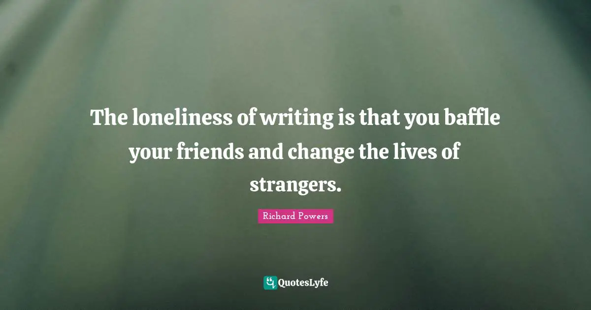 The loneliness of writing is that you baffle your friends and change the lives of strangers.