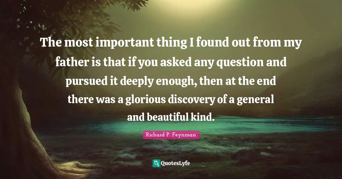 The most important thing I found out from my father is that if you asked any question and pursued it deeply enough, then at the end there was a glorious discovery of a general and beautiful kind.