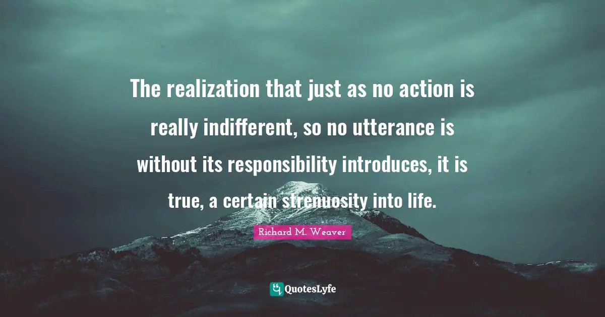 The realization that just as no action is really indifferent, so no utterance is without its responsibility introduces, it is true, a certain strenuosity into life.