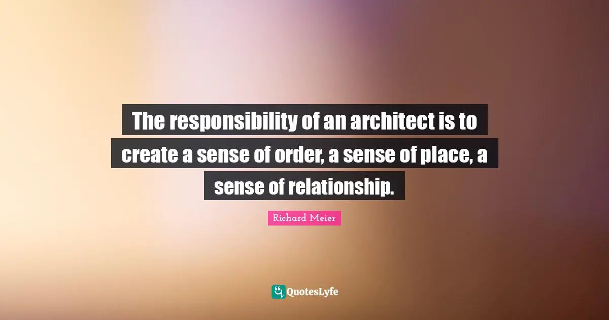 The responsibility of an architect is to create a sense of order, a sense of place, a sense of relationship.