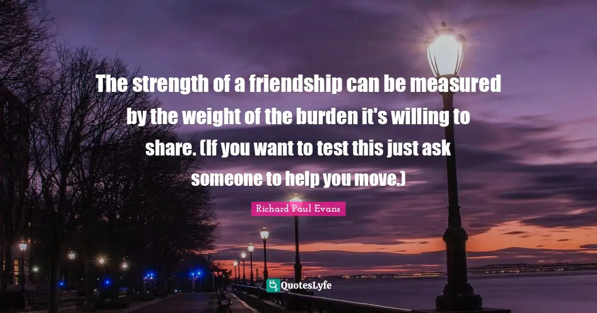 The strength of a friendship can be measured by the weight of the burden it's willing to share. (If you want to test this just ask someone to help you move.)