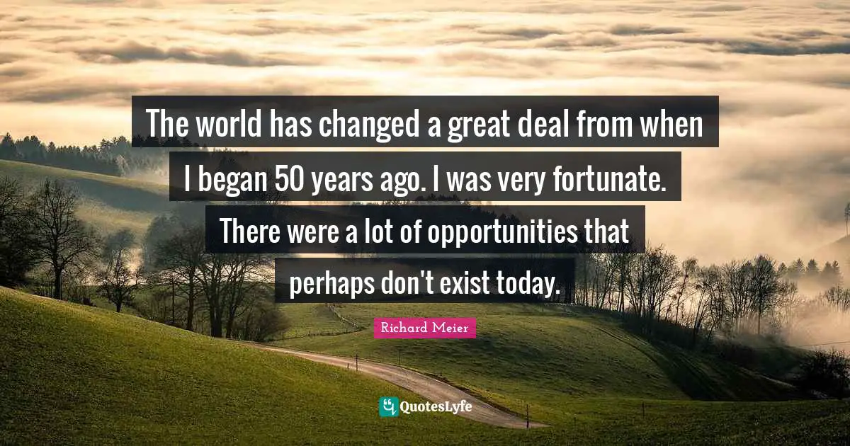The world has changed a great deal from when I began 50 years ago. I was very fortunate. There were a lot of opportunities that perhaps don't exist today.
