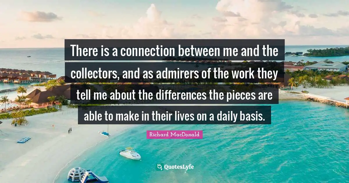 There is a connection between me and the collectors, and as admirers of the work they tell me about the differences the pieces are able to make in their lives on a daily basis.