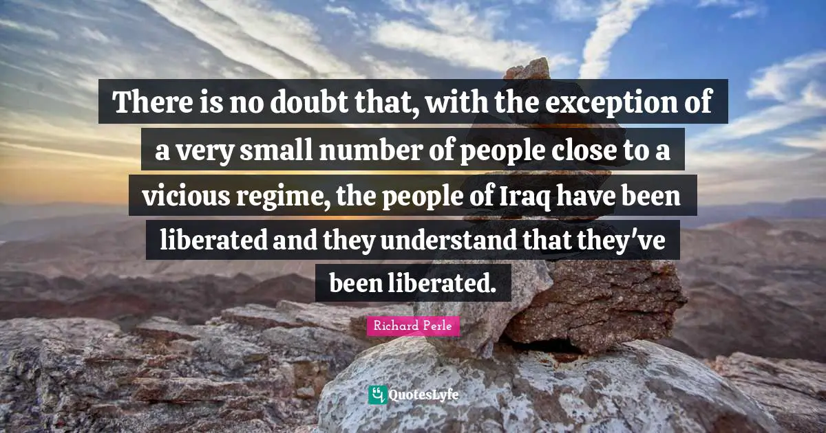 Richard Perle Quotes: "There is no doubt that, with the exception of a very small number of people close to a vicious regime, the people of Iraq have been liberated and they understand that they've been liberated."