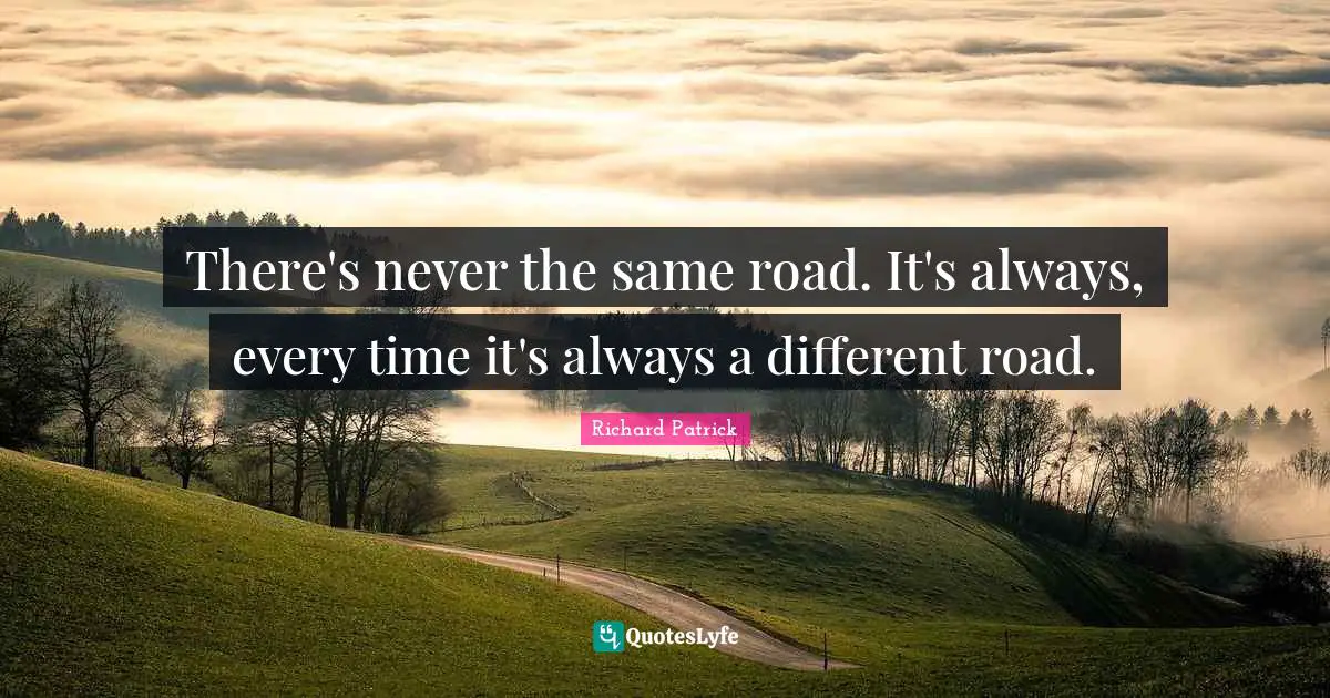 There's never the same road. It's always, every time it's always a different road.