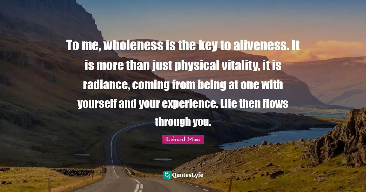 To me, wholeness is the key to aliveness. It is more than just physical vitality, it is radiance, coming from being at one with yourself and your experience. Life then flows through you.