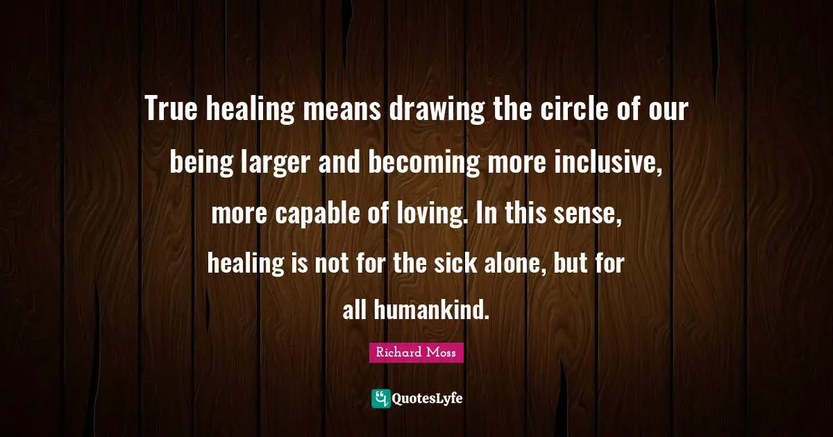 True healing means drawing the circle of our being larger and becoming more inclusive, more capable of loving. In this sense, healing is not for the sick alone, but for all humankind.