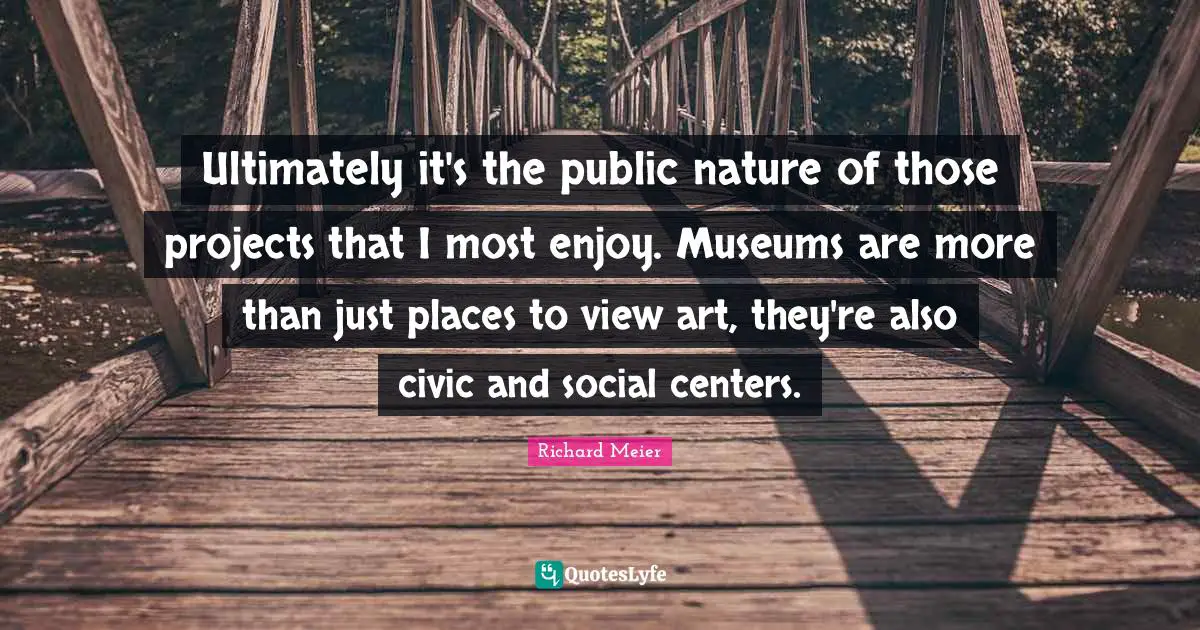 Ultimately it's the public nature of those projects that I most enjoy. Museums are more than just places to view art, they're also civic and social centers.