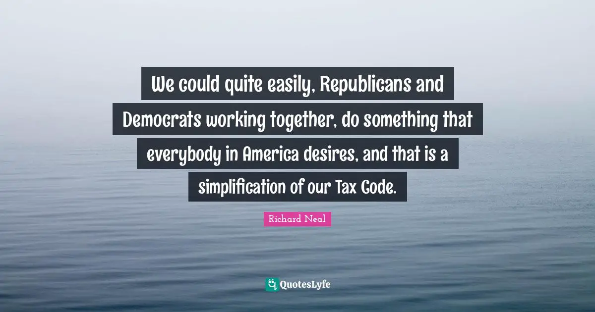 We could quite easily, Republicans and Democrats working together, do something that everybody in America desires, and that is a simplification of our Tax Code.