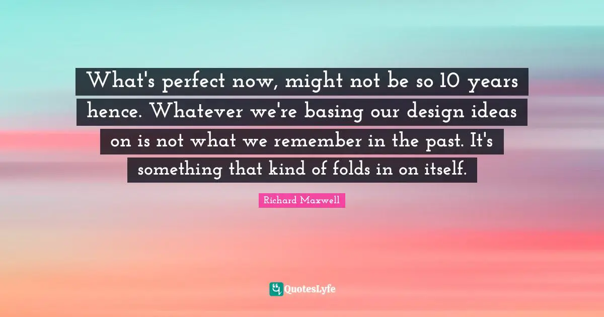 What's perfect now, might not be so 10 years hence. Whatever we're basing our design ideas on is not what we remember in the past. It's something that kind of folds in on itself.