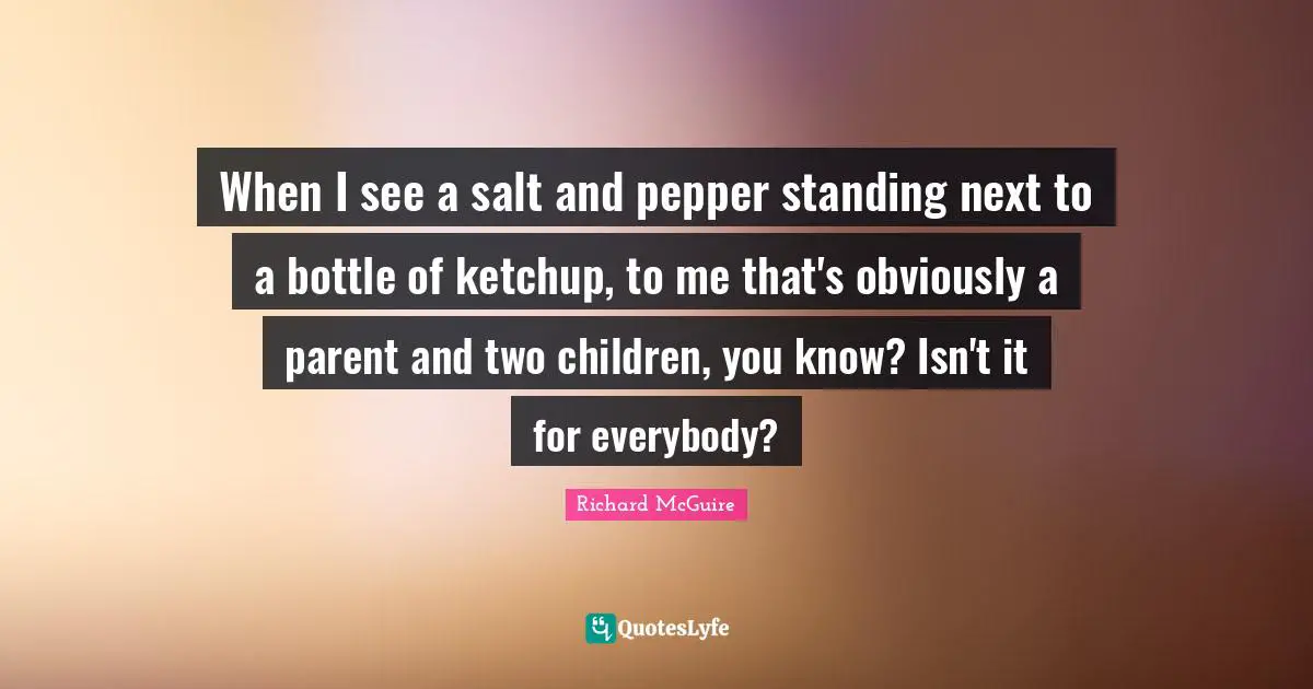 When I see a salt and pepper standing next to a bottle of ketchup, to me that's obviously a parent and two children, you know? Isn't it for everybody?