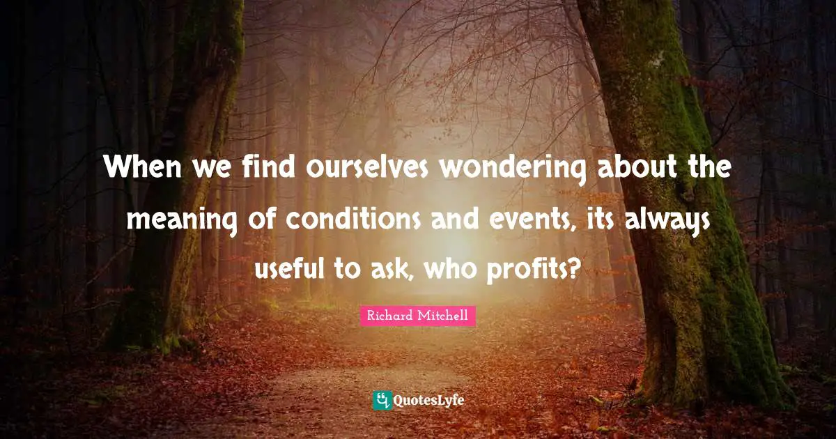 When we find ourselves wondering about the meaning of conditions and events, its always useful to ask, who profits?