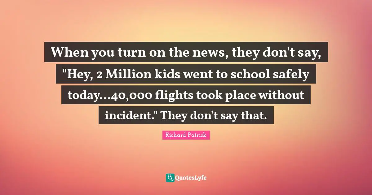 When you turn on the news, they don't say, "Hey, 2 Million kids went to school safely today...40,000 flights took place without incident." They don't say that.