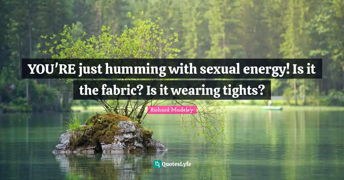 YOU'RE just humming with sexual energy! Is it the fabric? Is it wearing tights?