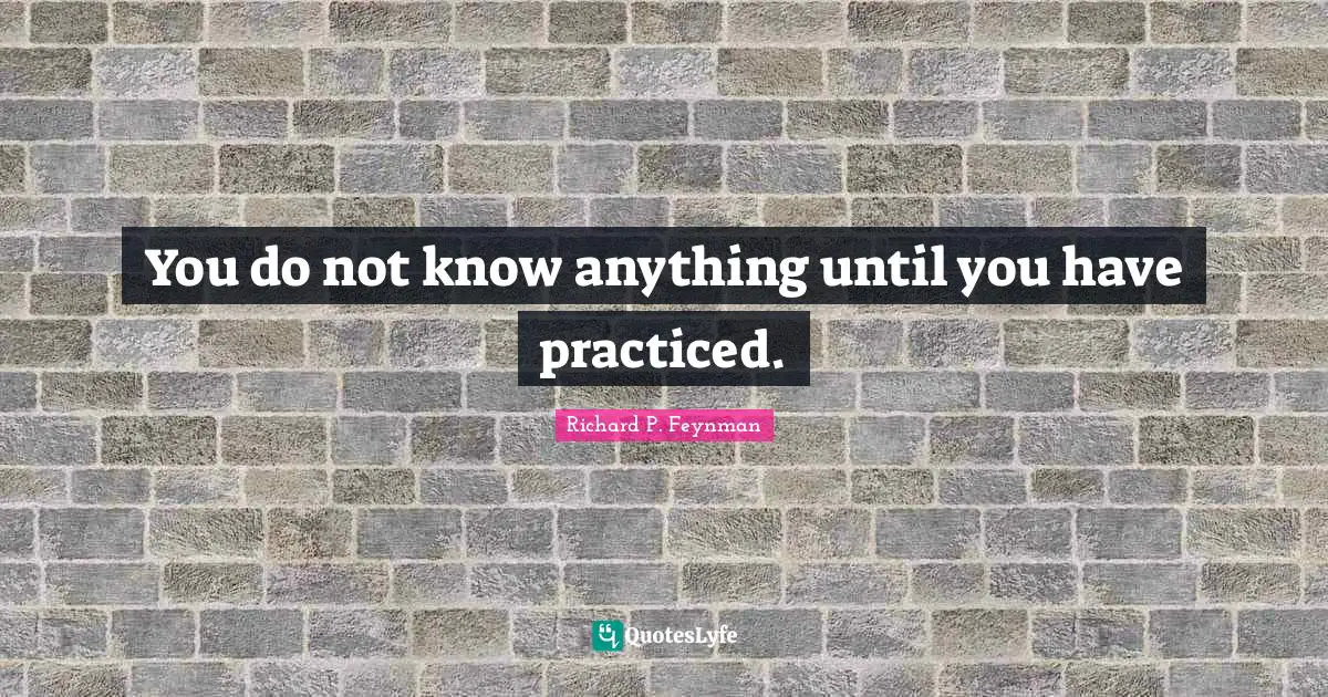 You do not know anything until you have practiced.