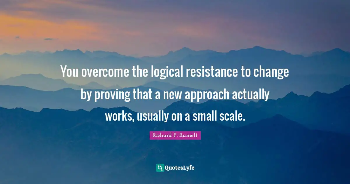 You overcome the logical resistance to change by proving that a new approach actually works, usually on a small scale.