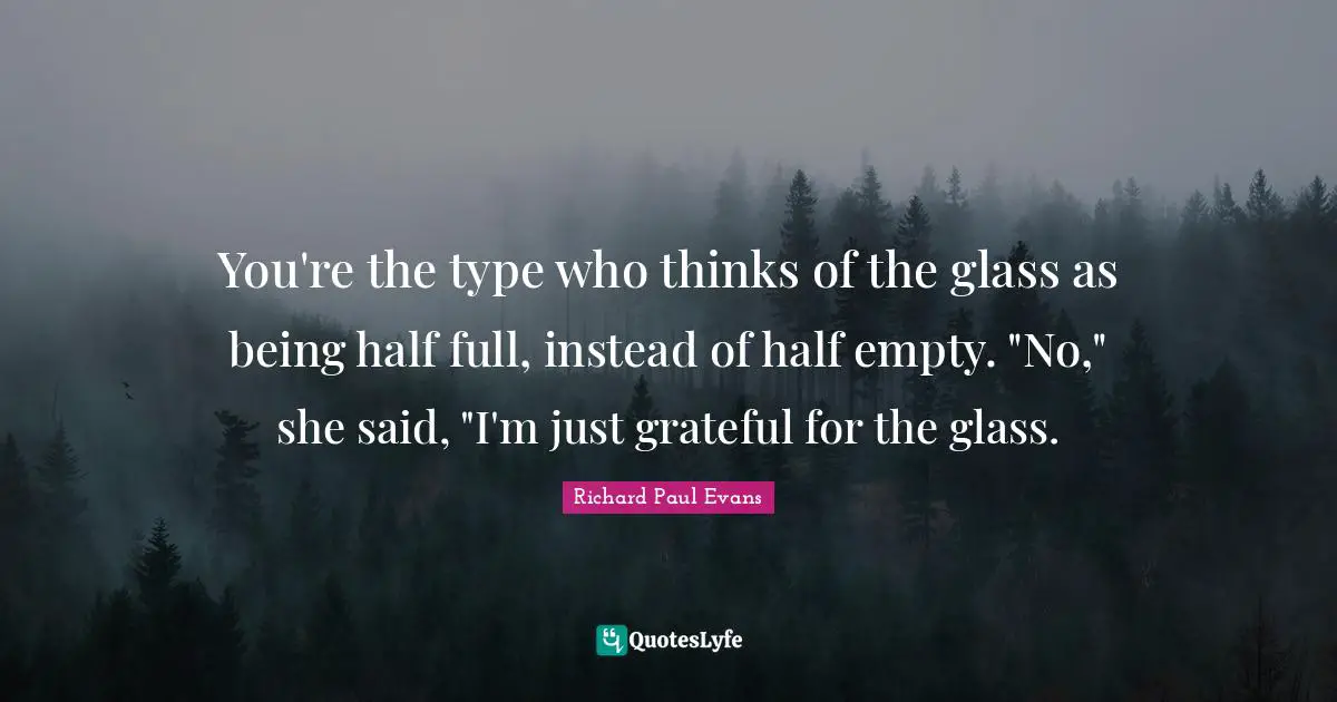 You're the type who thinks of the glass as being half full, instead of half empty. "No," she said, "I'm just grateful for the glass.