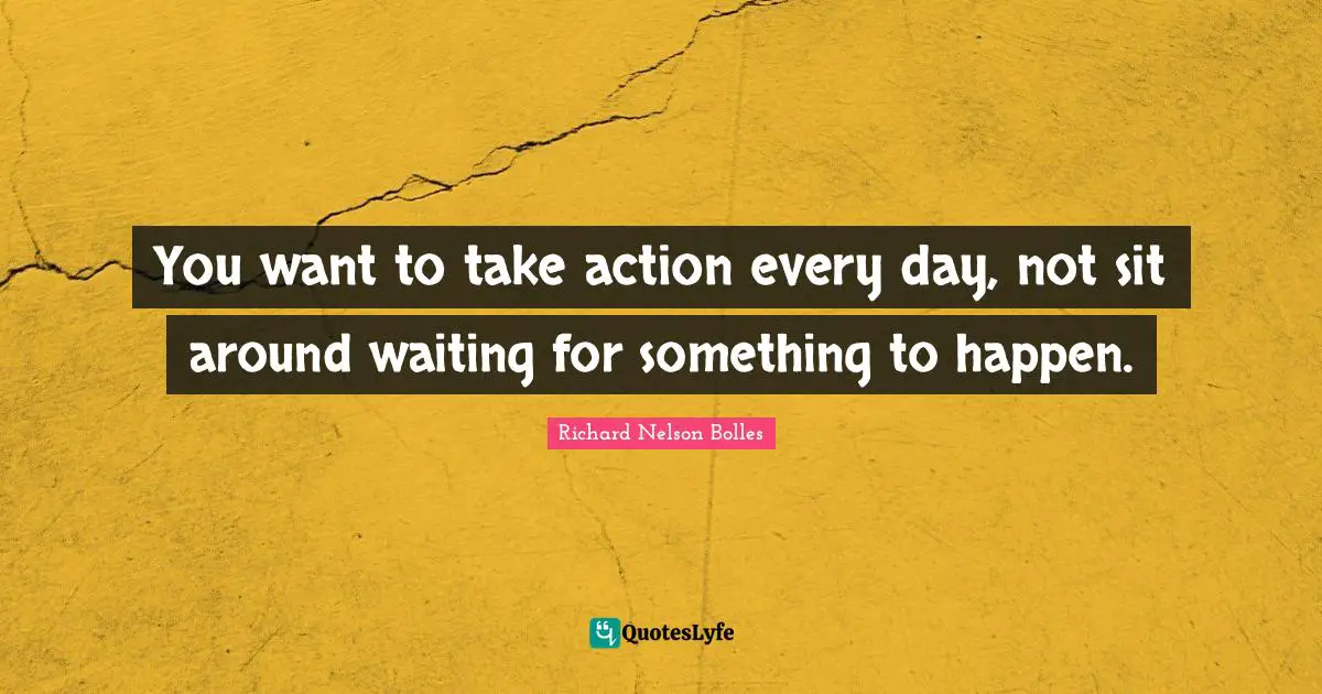 You want to take action every day, not sit around waiting for something to happen.