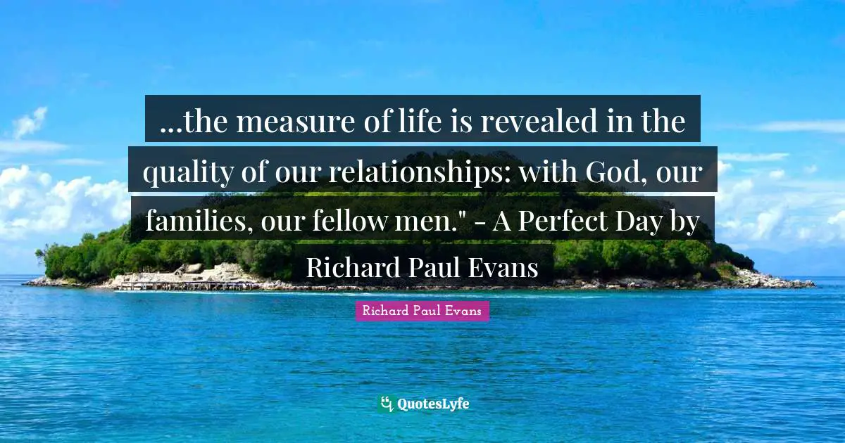 ...the measure of life is revealed in the quality of our relationships: with God, our families, our fellow men." - A Perfect Day by Richard Paul Evans