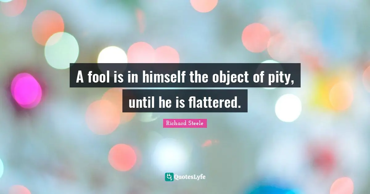 A fool is in himself the object of pity, until he is flattered.