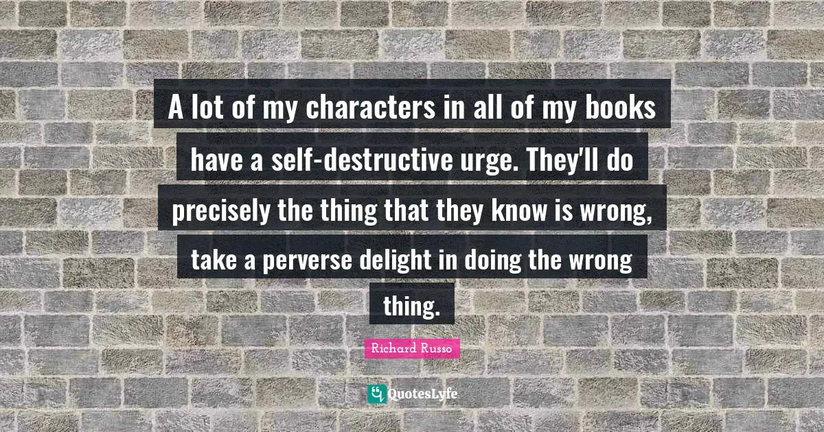 Richard Russo Quotes: "A lot of my characters in all of my books have a self-destructive urge. They'll do precisely the thing that they know is wrong, take a perverse delight in doing the wrong thing."